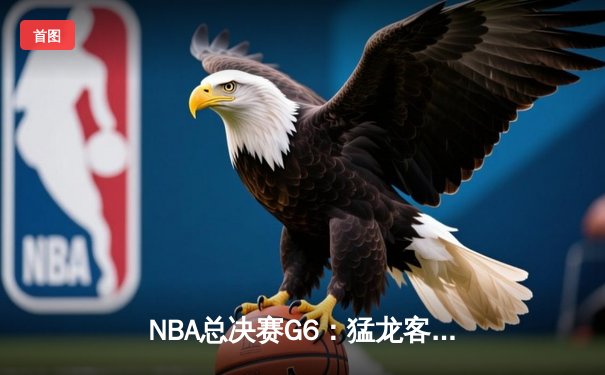 NBA总决赛G6：猛龙客场险胜勇士，首夺总冠军创历史