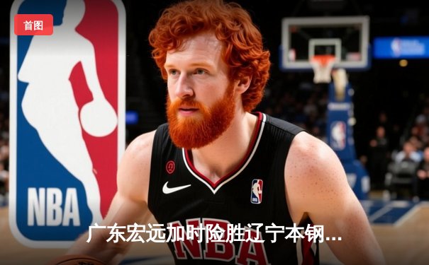 广东宏远加时险胜辽宁本钢 CBA半决赛上演史诗级对决