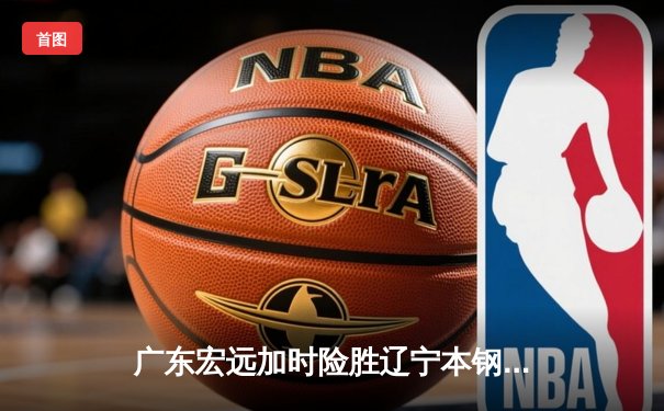 广东宏远加时险胜辽宁本钢 CBA半决赛上演史诗级对决